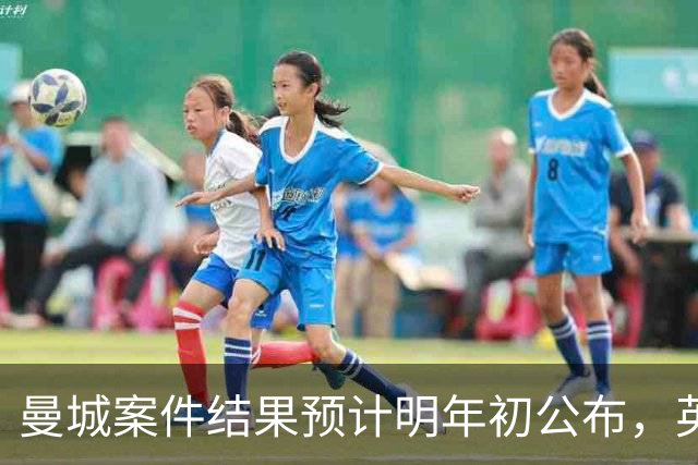 曼城案件结果预计明年初公布，英超希望本赛季内解决争端