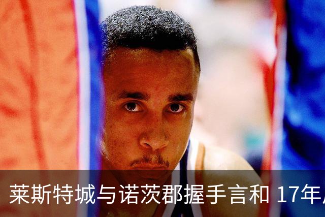 莱斯特城与诺茨郡握手言和 17年后首战英甲未能迎来胜利
